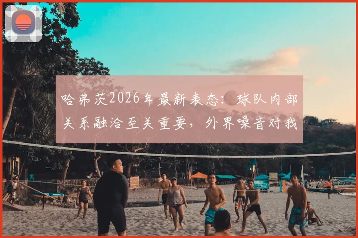 哈弗茨2026年最新表态:球队内部关系融洽至关重要,外界噪音对我们毫无影响