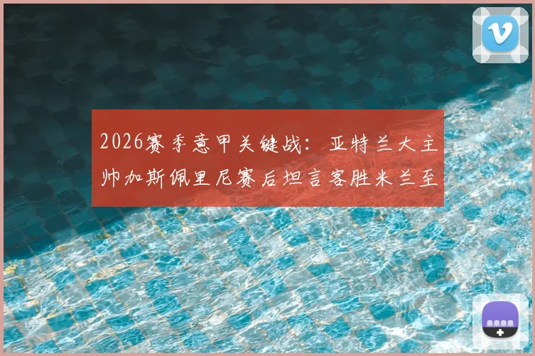 2026赛季意甲关键战：亚特兰大主帅加斯佩里尼赛后坦言客胜米兰至关重要，自信回应留任资格并展望未来赛程