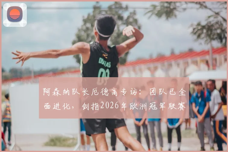 阿森纳队长厄德高专访：团队已全面进化，剑指2026年欧洲冠军联赛最高荣誉
