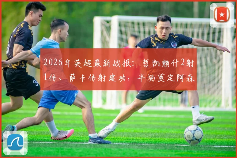 2026年英超最新战报：哲凯赖什2射1传、萨卡传射建功，半场奠定阿森纳3-0富勒姆胜局全解析
