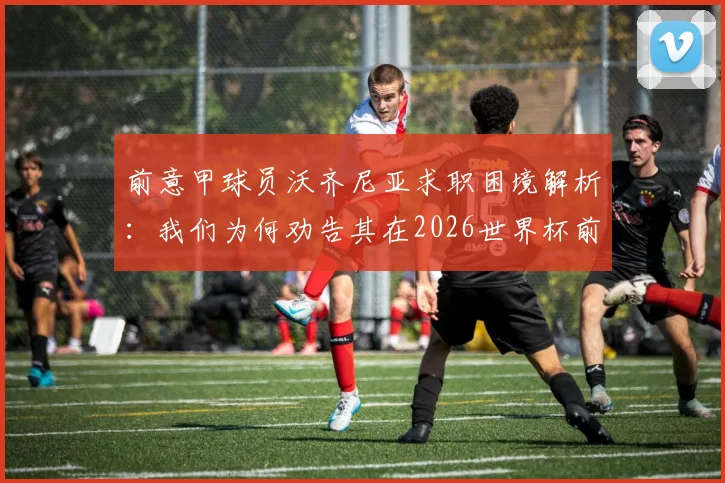 前意甲球员沃齐尼亚求职困境解析：我们为何劝告其在2026世界杯前全力一搏，附职业球员转型路径参考