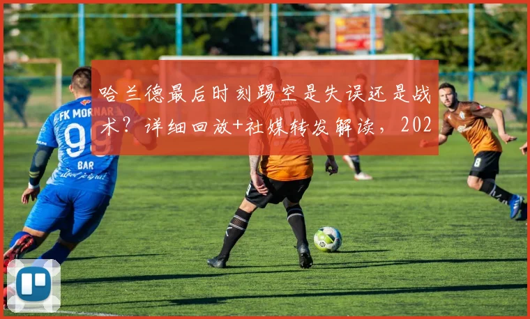 哈兰德最后时刻踢空是失误还是战术？详细回放+社媒转发解读，2026赛季英超热议瞬间