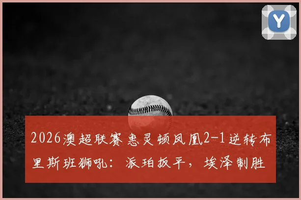 2026澳超联赛惠灵顿凤凰2-1逆转布里斯班狮吼：派珀扳平，埃泽制胜球全程回顾与积分影响分析