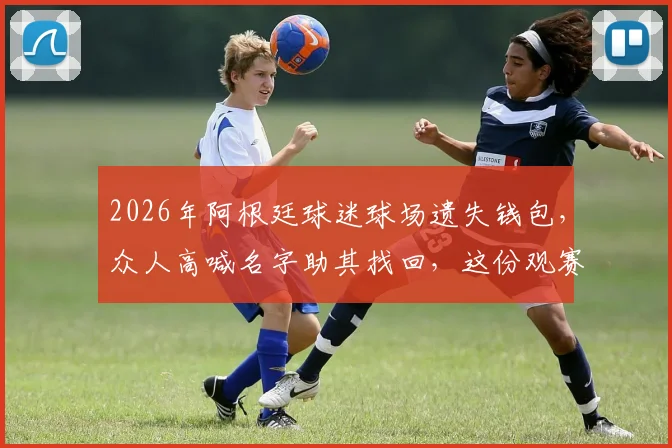 2026年阿根廷球迷球场遗失钱包,众人高喊名字助其找回,这份观赛防丢指南请收好