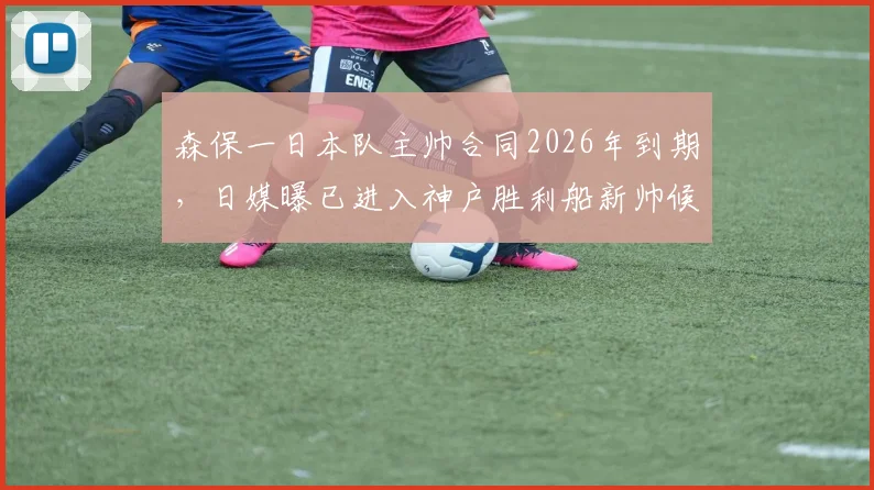 森保一日本队主帅合同2026年到期,日媒曝已进入神户胜利船新帅候选名单