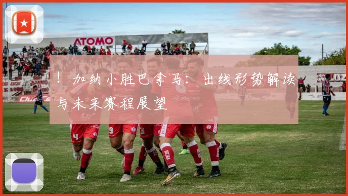 ！加纳小胜巴拿马：出线形势解读与未来赛程展望