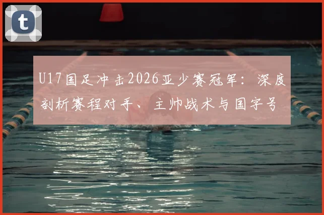 U17国足冲击2026亚少赛冠军:深度剖析赛程对手、主帅战术与国字号22年洲际冠军荒终结可能性