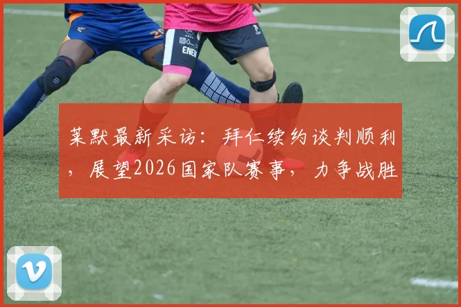 莱默最新采访:拜仁续约谈判顺利,展望2026国家队赛事,力争战胜阿尔及利亚