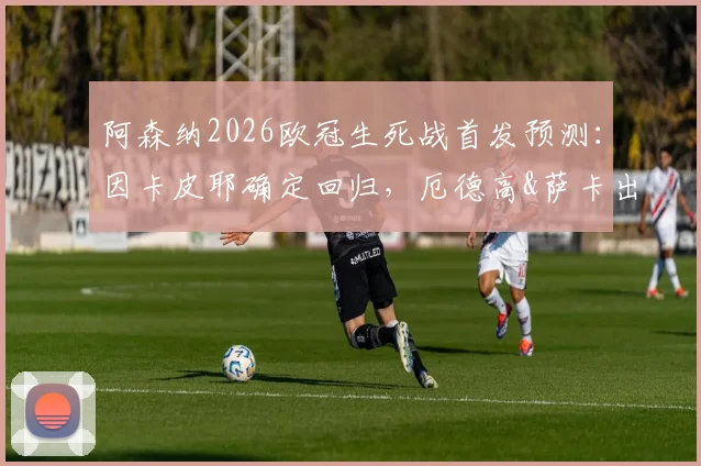 阿森纳2026欧冠生死战首发预测:因卡皮耶确定回归,厄德高&萨卡出战成疑,葡体战术如何破解?