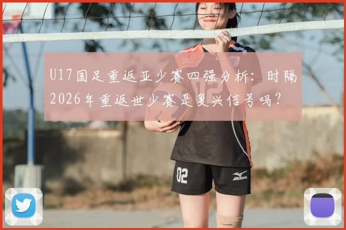 U17国足重返亚少赛四强分析：时隔2026年重返世少赛是复兴信号吗？附主力阵容解读