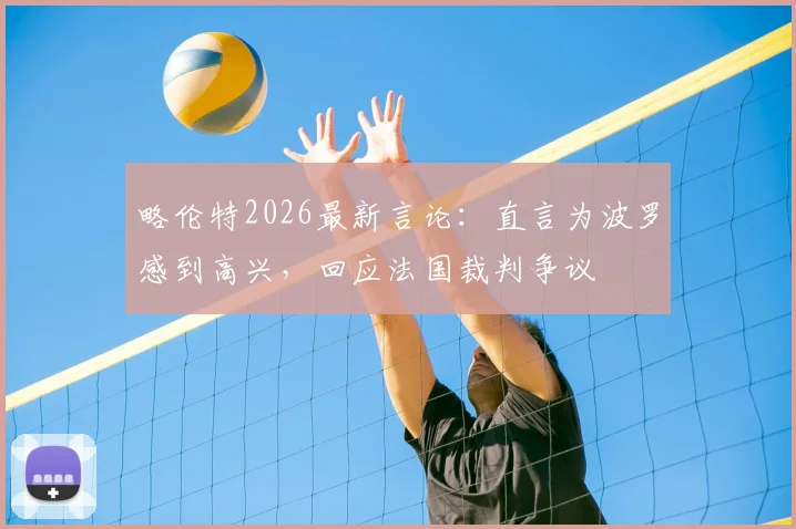 略伦特2026最新言论:直言为波罗感到高兴,回应法国裁判争议