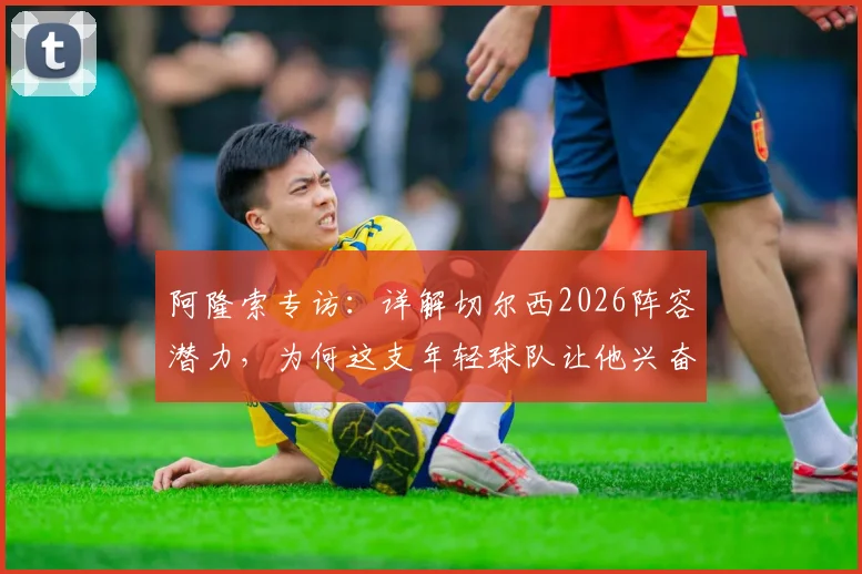 阿隆索专访：详解切尔西2026阵容潜力，为何这支年轻球队让他兴奋并看好未来