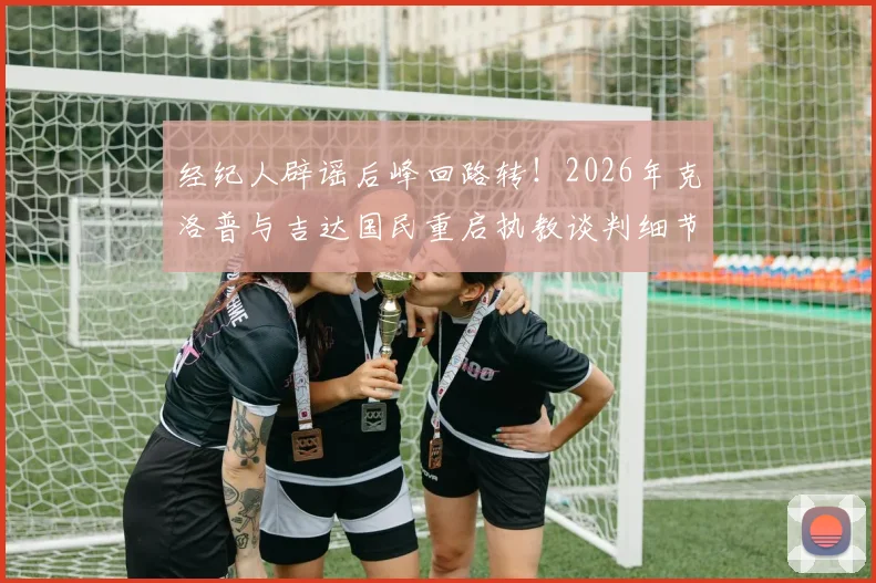 经纪人辟谣后峰回路转!2026年克洛普与吉达国民重启执教谈判细节曝光
