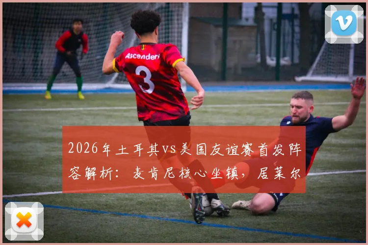 2026年土耳其vs美国友谊赛首发阵容解析：麦肯尼核心坐镇，居莱尔首发，巴洛贡恰10为何替补