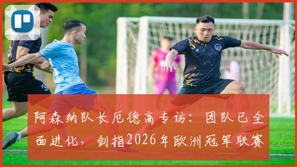 阿森纳队长厄德高专访:团队已全面进化,剑指2026年欧洲冠军联赛最高荣誉
