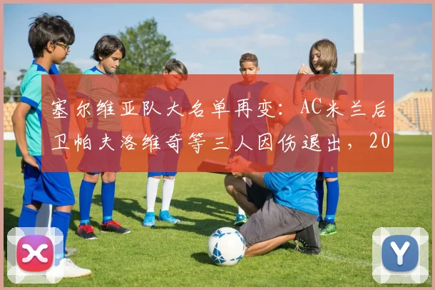 塞尔维亚队大名单再变：AC米兰后卫帕夫洛维奇等三人因伤退出，2026年阵容如何调整？