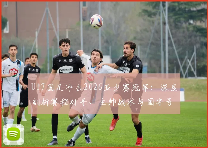 U17国足冲击2026亚少赛冠军：深度剖析赛程对手、主帅战术与国字号22年洲际冠军荒终结可能性