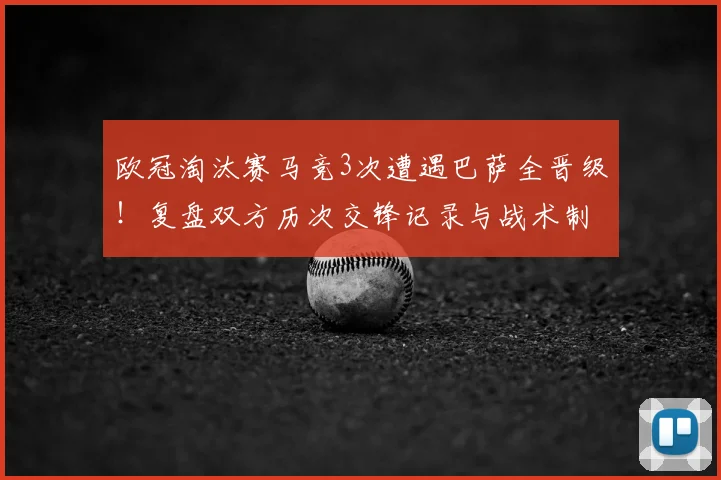 欧冠淘汰赛马竞3次遭遇巴萨全晋级！复盘双方历次交锋记录与战术制胜关键