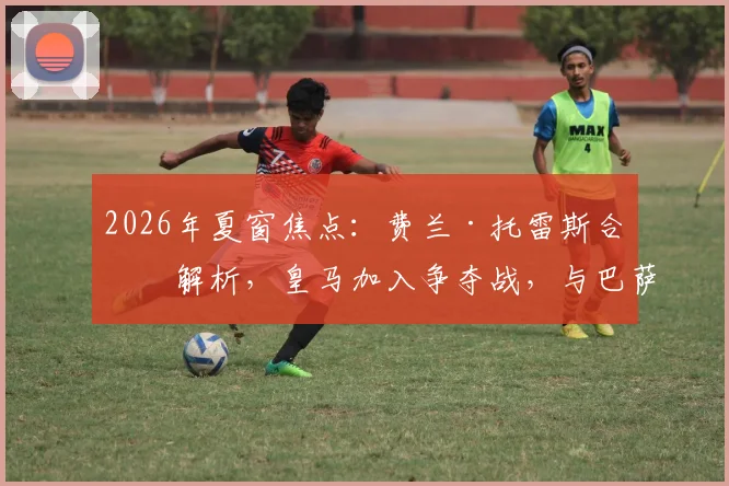 2026年夏窗焦点：费兰·托雷斯合同解析，皇马加入争夺战，与巴萨的转会博弈将如何上演