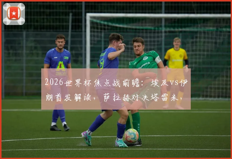 2026世界杯焦点战前瞻：埃及vs伊朗首发解读，萨拉赫对决塔雷米，门神贝兰万德能否封神？