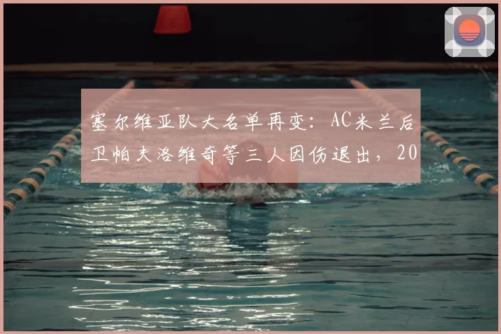 塞尔维亚队大名单再变：AC米兰后卫帕夫洛维奇等三人因伤退出，2026年阵容如何调整？