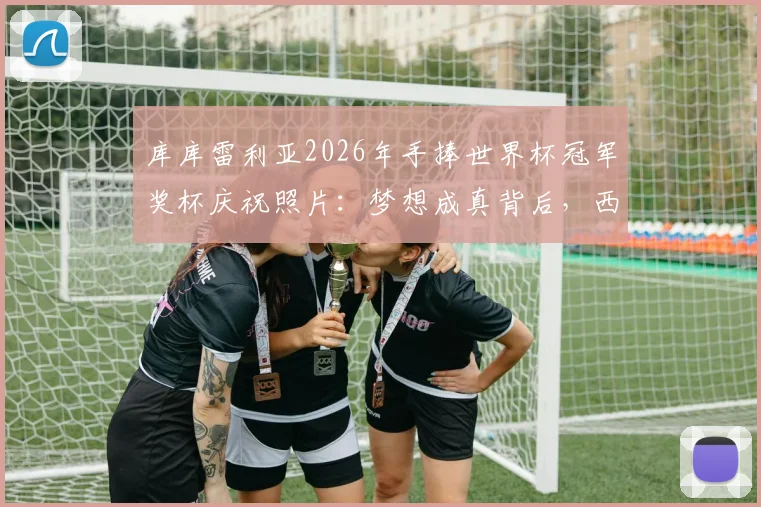 库库雷利亚2026年手捧世界杯冠军奖杯庆祝照片:梦想成真背后,西班牙左后卫的成长之路全回顾