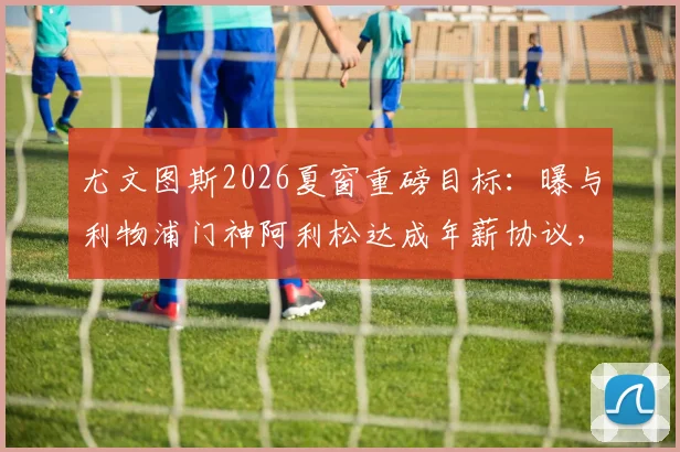 尤文图斯2026夏窗重磅目标：曝与利物浦门神阿利松达成年薪协议，红军面临关键谈判