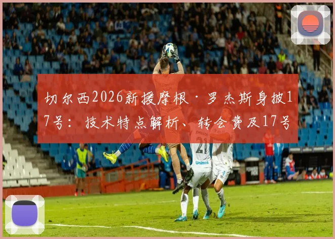 切尔西2026新援摩根·罗杰斯身披17号：技术特点解析、转会费及17号传奇球衣历史回顾