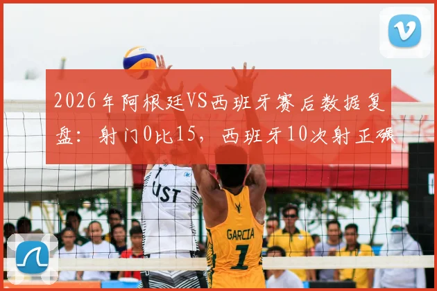 2026年阿根廷VS西班牙赛后数据复盘:射门0比15,西班牙10次射正碾压,战术分析解读