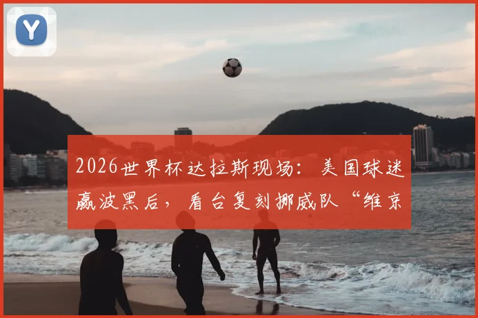 2026世界杯达拉斯现场：美国球迷赢波黑后，看台复刻挪威队“维京划船”集体狂欢