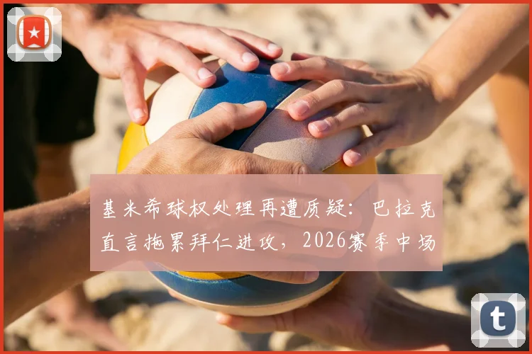 基米希球权处理再遭质疑:巴拉克直言拖累拜仁进攻,2026赛季中场危机浮现