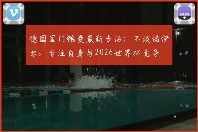 德国国门鲍曼最新专访:不谈诺伊尔,专注自身与2026世界杯竞争