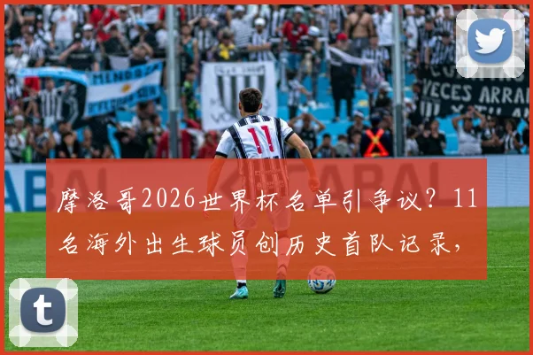 摩洛哥2026世界杯名单引争议?11名海外出生球员创历史首队记录,揭秘归化球员政策影响
