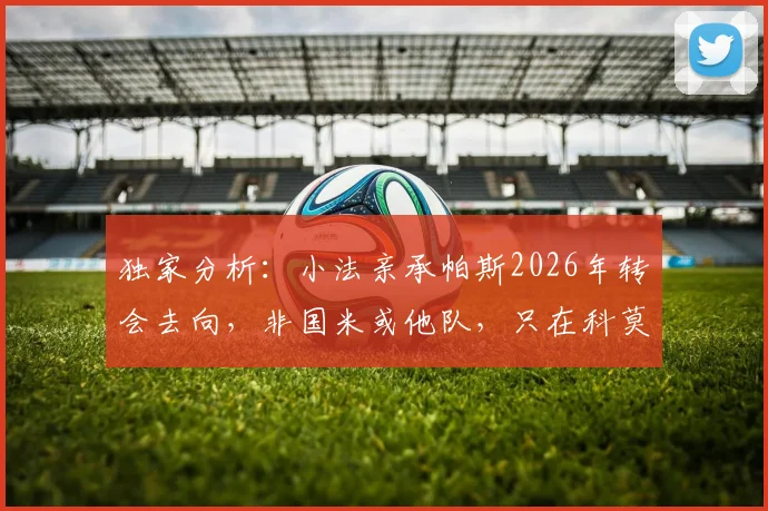 独家分析：小法亲承帕斯2026年转会去向，非国米或他队，只在科莫与皇马间选择