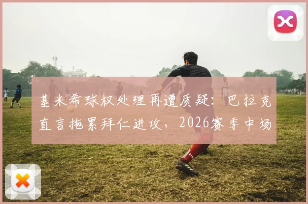 基米希球权处理再遭质疑：巴拉克直言拖累拜仁进攻，2026赛季中场危机浮现