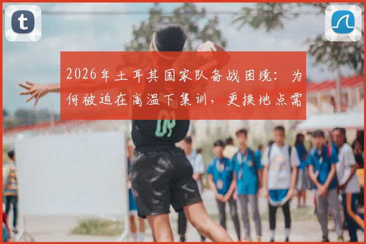 2026年土耳其国家队备战困境:为何被迫在高温下集训,更换地点需自掏腰包?