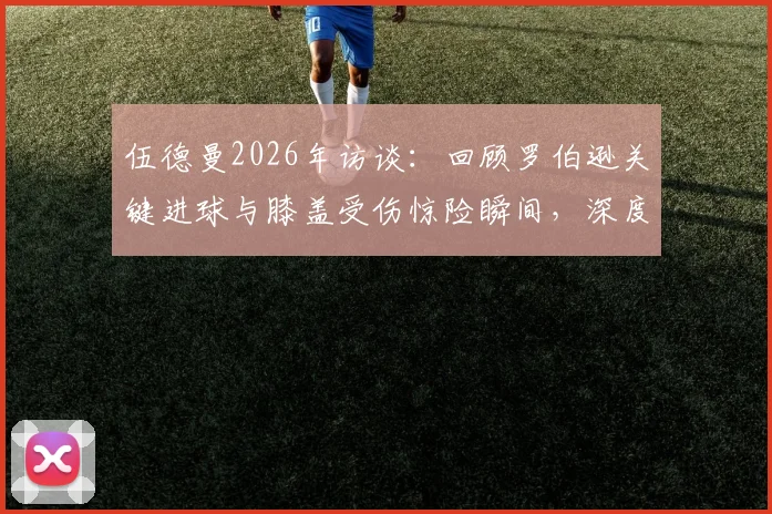 伍德曼2026年访谈：回顾罗伯逊关键进球与膝盖受伤惊险瞬间，深度解析球员心路历程