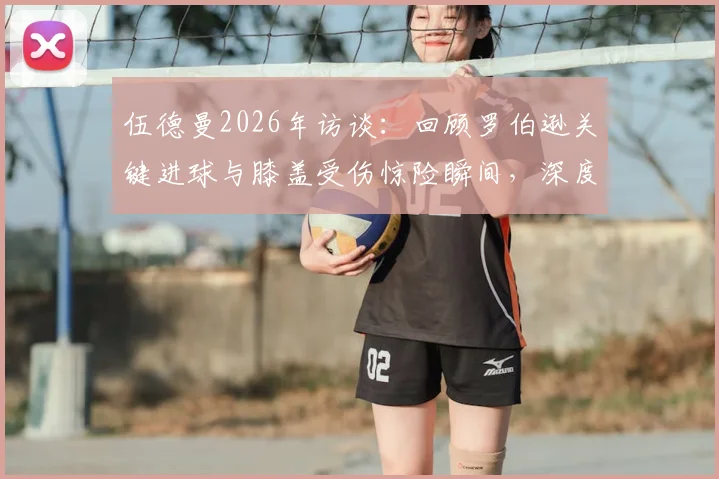 伍德曼2026年访谈:回顾罗伯逊关键进球与膝盖受伤惊险瞬间,深度解析球员心路历程