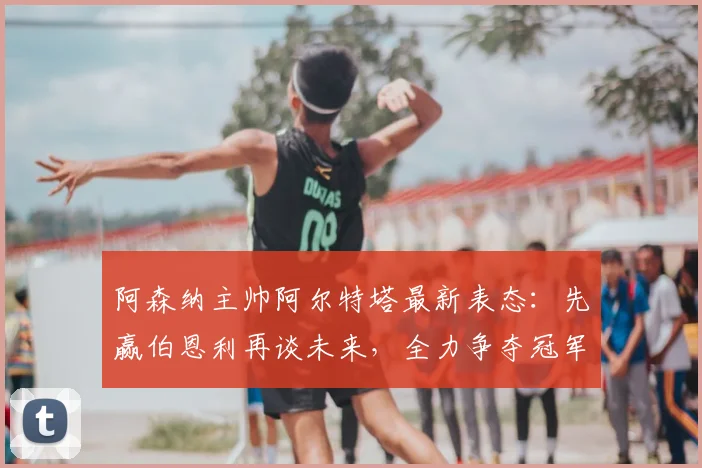 阿森纳主帅阿尔特塔最新表态：先赢伯恩利再谈未来，全力争夺冠军是2026年首要目标