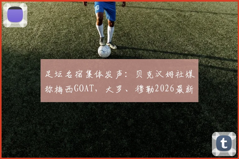 足坛名宿集体发声：贝克汉姆社媒称梅西GOAT，大罗、穆勒2026最新评价揭秘历史最佳之争