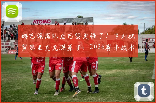 姆巴佩离队后巴黎更强了?亨利祝贺恩里克兑现豪言,2026赛季战术解析与战绩深度剖析
