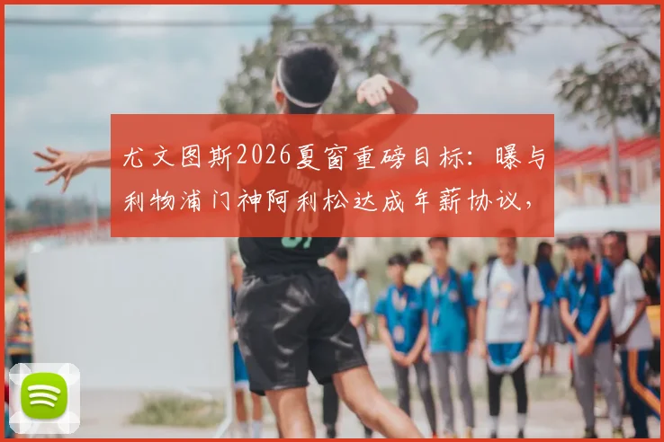 尤文图斯2026夏窗重磅目标：曝与利物浦门神阿利松达成年薪协议，红军面临关键谈判