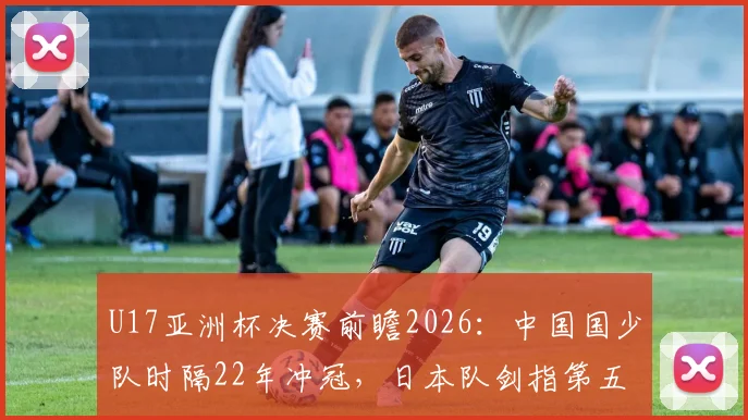 U17亚洲杯决赛前瞻2026:中国国少队时隔22年冲冠,日本队剑指第五次夺冠,看点与历史全解析