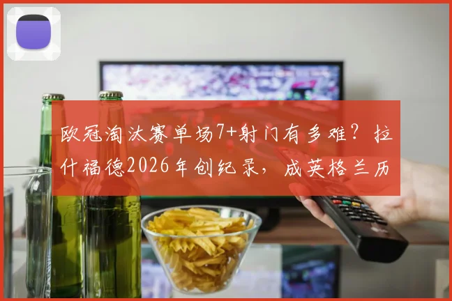 欧冠淘汰赛单场7+射门有多难？拉什福德2026年创纪录，成英格兰历史第二人，数据深度解析