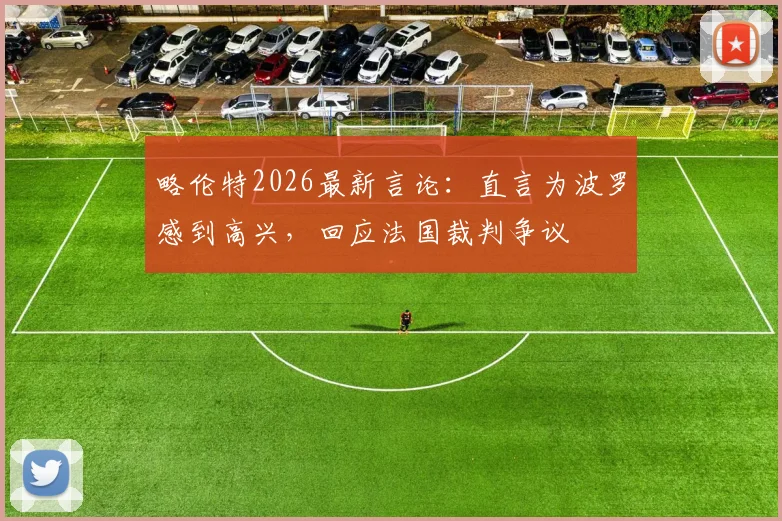 略伦特2026最新言论：直言为波罗感到高兴，回应法国裁判争议