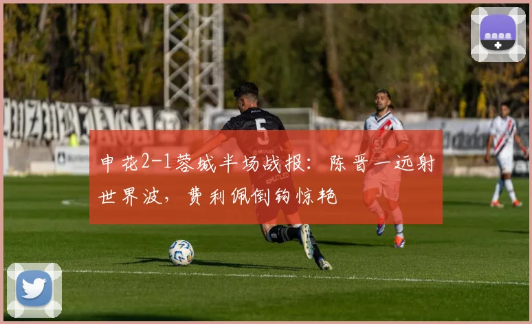 申花2-1蓉城半场战报:陈晋一远射世界波,费利佩倒钩惊艳