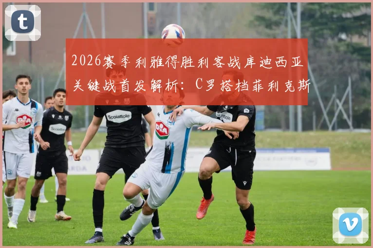 2026赛季利雅得胜利客战库迪西亚关键战首发解析：C罗搭档菲利克斯，首发阵容与战术看点前瞻