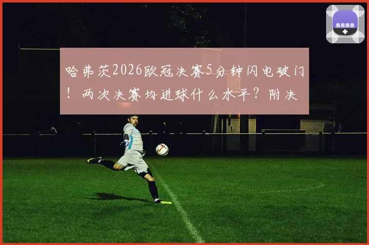 哈弗茨2026欧冠决赛5分钟闪电破门！两次决赛均进球什么水平？附决赛最快进球历史盘点