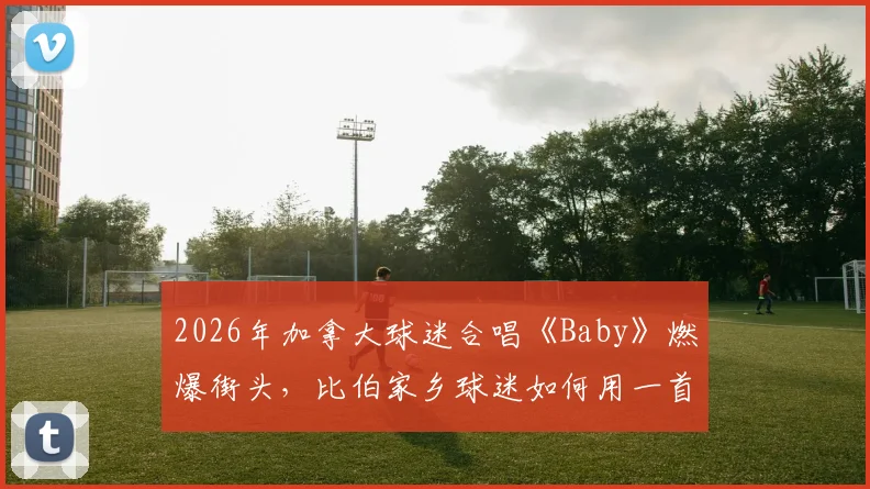 2026年加拿大球迷合唱《Baby》燃爆街头，比伯家乡球迷如何用一首歌引爆全球体育氛围？