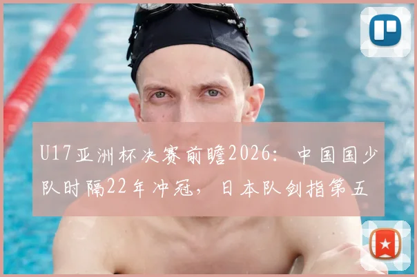 U17亚洲杯决赛前瞻2026：中国国少队时隔22年冲冠，日本队剑指第五次夺冠，看点与历史全解析